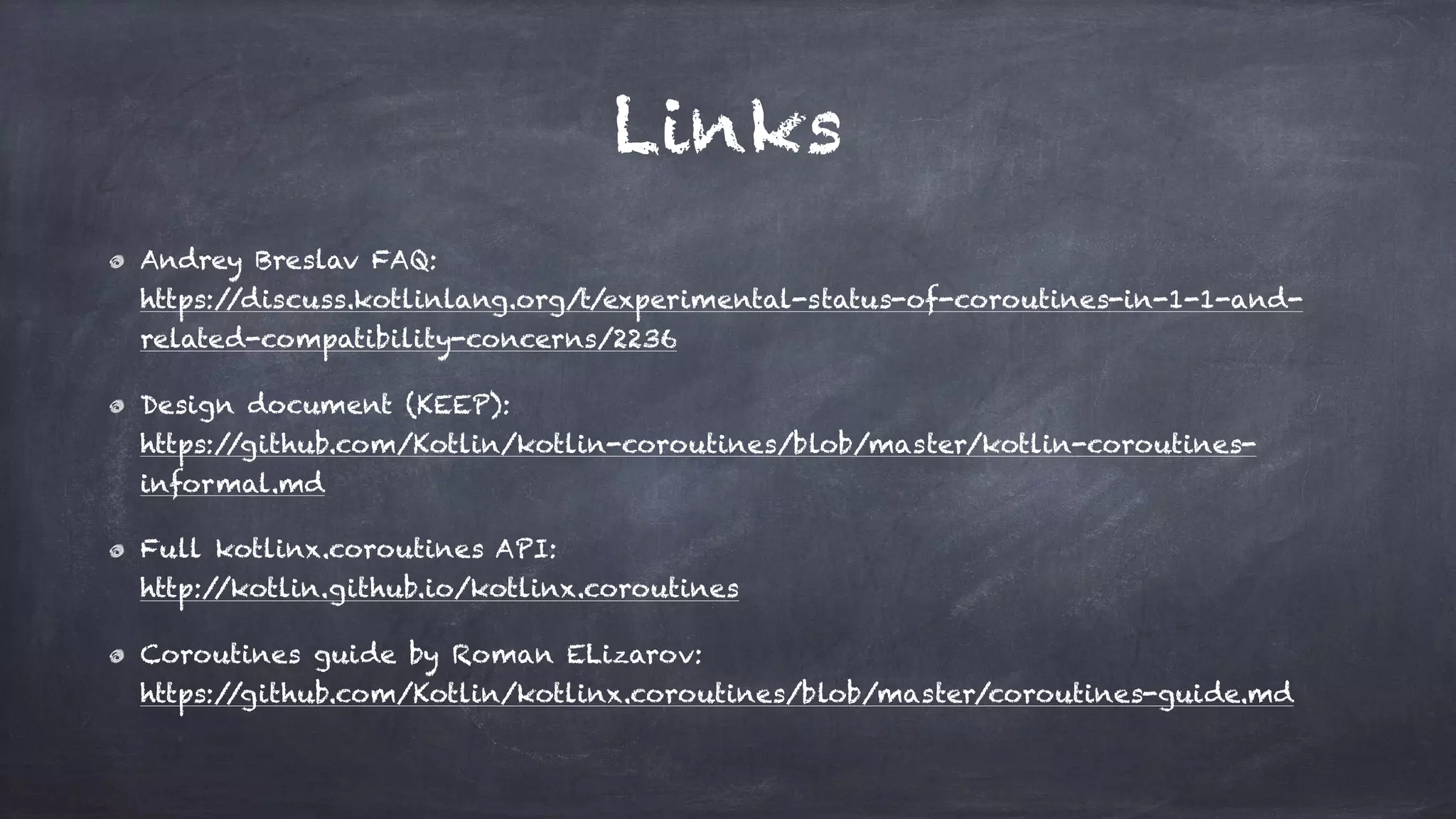 Links
Andrey Breslav FAQ: 
https://discuss.kotlinlang.org/t/experimental-status-of-coroutines-in-1-1-and-
related-compatibility-concerns/2236
Design document (KEEP): 
https://github.com/Kotlin/kotlin-coroutines/blob/master/kotlin-coroutines-
informal.md
Full kotlinx.coroutines API: 
http://kotlin.github.io/kotlinx.coroutines
Coroutines guide by Roman ELizarov: 
https://github.com/Kotlin/kotlinx.coroutines/blob/master/coroutines-guide.md
 