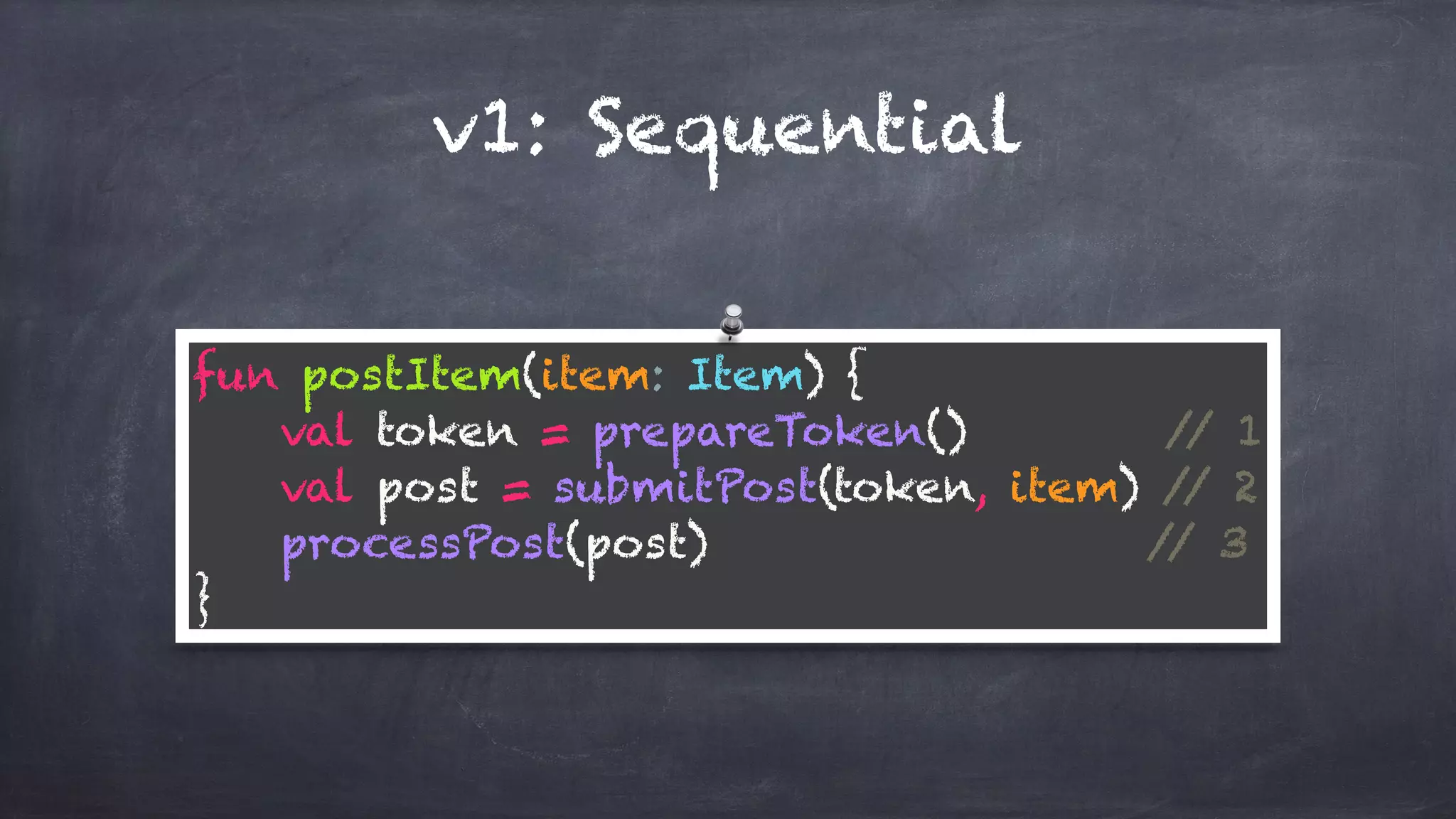 v1: Sequential
fun postItem(item: Item) { 
val token = prepareToken() // 1 
val post = submitPost(token, item) // 2 
processPost(post) // 3 
}
 