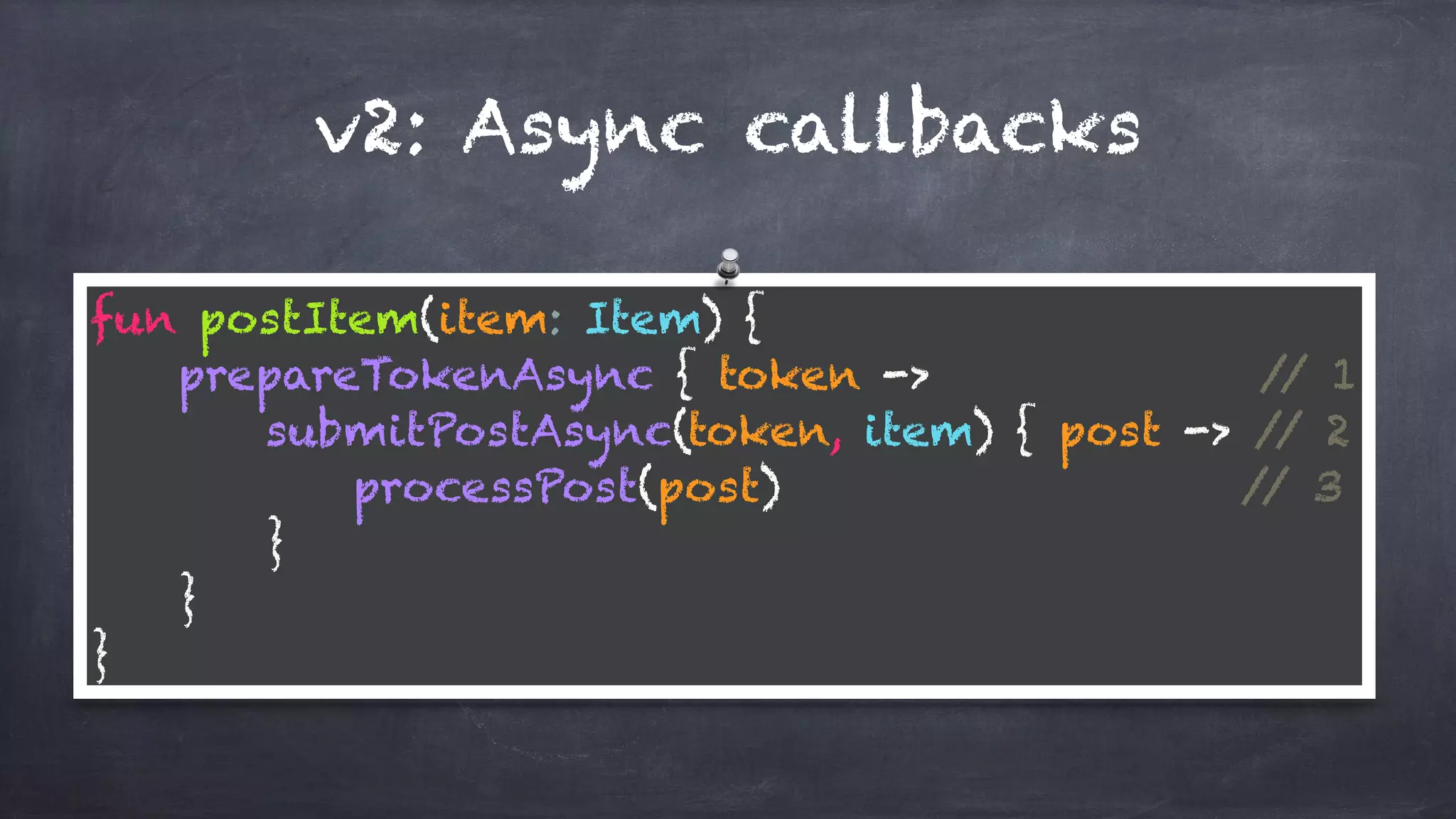 v2: Async callbacks
fun postItem(item: Item) { 
prepareTokenAsync { token -> // 1 
submitPostAsync(token, item) { post -> // 2 
processPost(post) // 3 
} 
} 
}
 