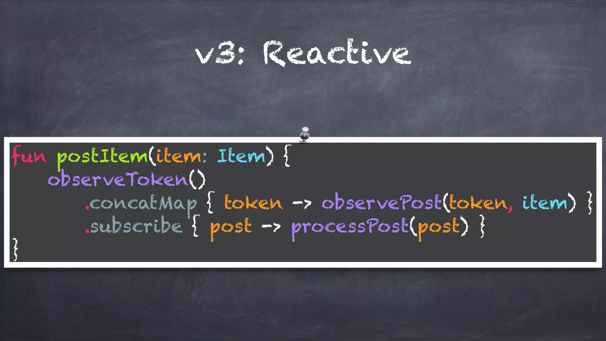 v3: Reactive
fun postItem(item: Item) { 
observeToken() 
.concatMap { token -> observePost(token, item) } 
.subscribe { post -> processPost(post) } 
}
 
