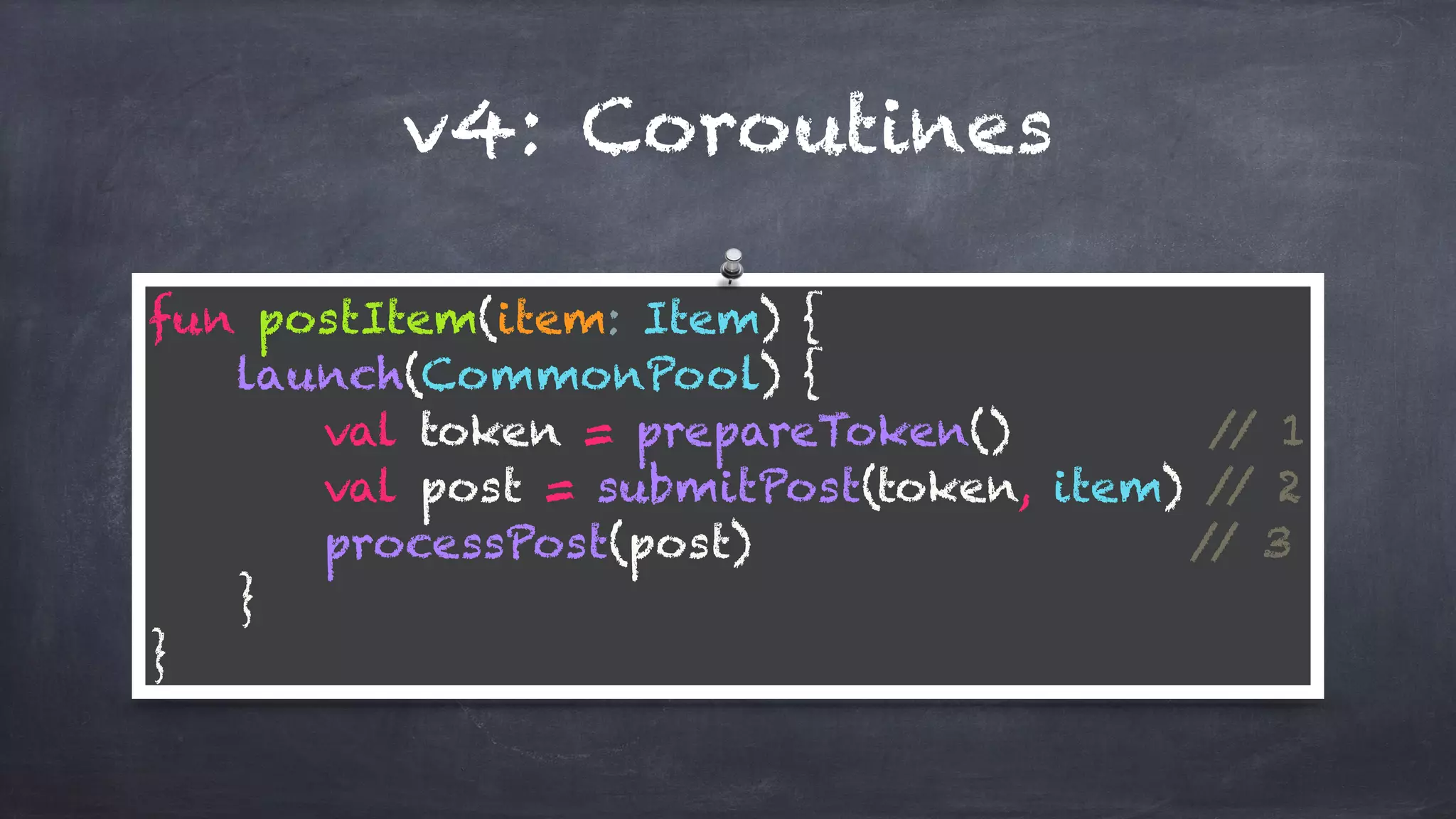 v4: Coroutines
fun postItem(item: Item) { 
launch(CommonPool) { 
val token = prepareToken() // 1 
val post = submitPost(token, item) // 2 
processPost(post) // 3 
} 
}
 