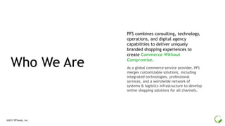 ®2017 PFSweb, Inc.
As a global commerce service provider, PFS
merges customizable solutions, including
integrated technologies, professional
services, and a worldwide network of
systems & logistics infrastructure to develop
online shopping solutions for all channels.
Who We Are
PFS combines consulting, technology,
operations, and digital agency
capabilities to deliver uniquely
branded shopping experiences to
create Commerce Without
Compromise.
 