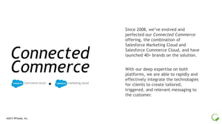 ®2017 PFSweb, Inc.
Since 2008, we’ve evolved and
perfected our Connected Commerce
offering, the combination of
Salesforce Marketing Cloud and
Salesforce Commerce Cloud, and have
launched 40+ brands on the solution.
With our deep expertise on both
platforms, we are able to rapidly and
effectively integrate the technologies
for clients to create tailored,
triggered, and relevant messaging to
the customer.
Connected
Commerce
 