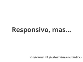 Responsivo, mas...



     situações reais, soluções baseadas em necessidades
 