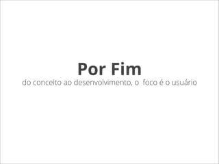 Por Fim
do conceito ao desenvolvimento, o foco é o usuário
 