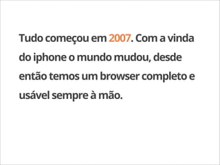 Tudo começou em 2007. Com a vinda
do iphone o mundo mudou, desde
então temos um browser completo e
usável sempre à mão.
 
