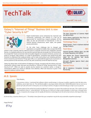 TECHTALK ISSUE 68 | GALAXY OFFICE AUTOMATION PVT. LTD.
LISTENING TO BUSINESS, APPLYING TECHNOLOGY
1
Galaxy’s “Internet of Things” Business Unit is now
“Cyber Security & IoT”
Digital transformation across enterprises has improved user
connectivity, productivity, and ushered in a new era of
opportunities for transforming a typical workplace. All this
while, we also see elimination of redundancies in form of
reduced physical infrastructure, lesser capex, and greater
process automation.
On the other hand, challenges due to changed user
expectations are equally formidable. New concepts like BYOD
present a clear corporate need for selective access to corporate resources from employees’ personal
devices, or employee preference for securing their personal data also accessible from the same device.
As concepts like “smart connectivity” look to mutually integrate our ecosystem of devices, we have now
grown to recognize “data analytics” as a field of specialization. Companies have started hiring data
scientists to understand their audiences better, and to make smart product and marketing decisions.
Smart connectivity and Internet of Things again offer us an unprecedented opportunity to promote our
security solutions to the next level, since as a rule, with connectivity comes the need for security!
Galaxy has always been at the forefront of adapting to change, innovating with the industry and more
importantly, customer needs. We have now renamed our “Internet of Things” Business Unit to “Cyber
Security & IoT”. While we used to provide security solutions to customers earlier, a change in
nomenclature reflects our resolve to dedicate more attention, effort and resources to grow in this
segment to address customer needs.
Future is now 2
The Next Generation of Cameras Might
See Behind Walls
Ford’s Patent Application Puts Focus on
Autonomous Police Vehicles
Technology Focus 3
Weigh Vendors, Tools in Software-defined
Storage Products
Tech News 4&5
Internet Exceeds 4 Billion Users, but 50%
of Global Population Still Offline
Atos obtains the "France Cybersecurity"
Label for its Identity and Access
Management solutions
Microsoft Disables Spectre Patch after
Bugs Reported
Special Focus 5
IBM & Salesforce Strengthen Strategic
Partnership
M.D. Speaks
“Dear Readers,
In my previous column, I mentioned that software robotics would emerge in a big way to perform repetitive tasks like data entry,
validation, service desk chats etc. This will directly affect a very large number of tech jobs. NASSCOM predicts that as much as 25
percent of IT jobs will vanish in three years, but according to Gartner, this figure could eventually go as high as up to 70 percent.
One direct fallout of this will be how quickly the affected IT companies can retrain their workers for new roles. This is where my next
trend prediction comes in - online education. The only way to re-skill such a large number of people in a short time, is through online
courses. Companies who manage to do this rapidly will stand at an advantage to win the next set of contracts, that require these new
skills.
As Arie de Geus, a business theorist, put it - “The ability to learn faster than your competitors may be the only sustainable competitive advantage.”
Happy Reading”
IN THIS ISSUE
TechTalk
Issue 68th, Feb 2018
 