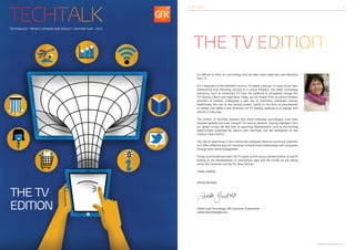 TechTalk
                                                              editorial2




Technology trends, opinion and insight | Edition two - 2012




                                                              the tv edition
                                                              It’s difficult to think of a technology that has been more important and influential
                                                              than TV.

                                                              For a large part of the twentieth century, TV played a key part in many of our lives,
                                                              entertaining and informing, serving as a virtual fireplace. The latest technology
                                                              evolutions, such as Connected TV, have the potential to completely change this
                                                              TV-viewing culture and experience. Today, we can choose from an almost limitless
                                                              selection of content, challenging a past era of restrictive, scheduled viewing.
                                                              Additionally, the rise of the ‘second screen’, mainly in the form of smartphones
                                                              or tablets, has added a new dimension to TV viewing, enabling us to engage with
                                                              content in new ways.

                                                              This edition of TechTalk explores how these emerging technologies have been
                                                              adopted globally and have changed TV-viewing behavior, sharing highlights from
                                                              our global survey. We also look at upcoming developments, such as the exciting
                                                              opportunities presented by natural user interfaces and the emergence of new
                                                              creative ‘indie content’.

                                                              The role of advertising in this multiscreen landscape deserves particular attention
                                                              as it offers effective ways for industries to build brand relationships with consumers
                                                              through more active engagement.

                                                              Finally, as smartphones enter the TV space as first and as second screens, it’s worth
                                                              looking at the developments of smartphone apps and the trends we are seeing
                                                              across the consumer journey for these devices.

                                                              Happy reading!


                                                              Anette Bendzko



the tv
edition                                                       Global Lead Technology, GfK Consumer Experiences
                                                              anette.bendzko@gfk.com




                                                                                                                                                       Copyright GfK | TechTalk Edition Two 2012
 