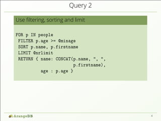 Query 2
Use ﬁltering, sorting and limit
FOR p IN people
FILTER p.age >= @minage
SORT p.name, p.firstname
LIMIT @nrlimit
RETURN { name: CONCAT(p.name, ", ",
p.firstname),
age : p.age }
4
 
