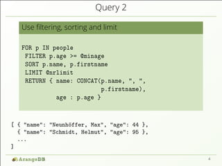 Query 2
Use ﬁltering, sorting and limit
FOR p IN people
FILTER p.age >= @minage
SORT p.name, p.firstname
LIMIT @nrlimit
RETURN { name: CONCAT(p.name, ", ",
p.firstname),
age : p.age }
[ { "name": "Neunhöffer, Max", "age": 44 },
{ "name": "Schmidt, Helmut", "age": 95 },
...
]
4
 