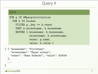 Query 4
Joins
FOR p IN @@peoplecollection
FOR h IN houses
FILTER p._key == h.owner
SORT h.streetname, h.housename
RETURN { housename: h.housename,
streetname: h.streetname,
owner: p.name,
value: h.value }
[ { "housename": "Firlefanz",
"streetname": "Meyer street",
"owner": "Hans Schmidt", "value": 423000
},
...
]
6
 