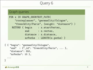 Query 6
Graph queries
FOR x IN GRAPH_SHORTEST_PATH(
"routeplanner", "germanCity/Cologne",
"frenchCity/Paris", {weight: "distance"} )
RETURN { begin : x.startVertex,
end : x.vertex,
distance : x.distance,
nrPaths : LENGTH(x.paths) }
[ { "begin": "germanCity/Cologne",
"end" : {"_id": "frenchCity/Paris", ... },
"distance": 550,
"nrPaths": 10 },
...
]
8
 