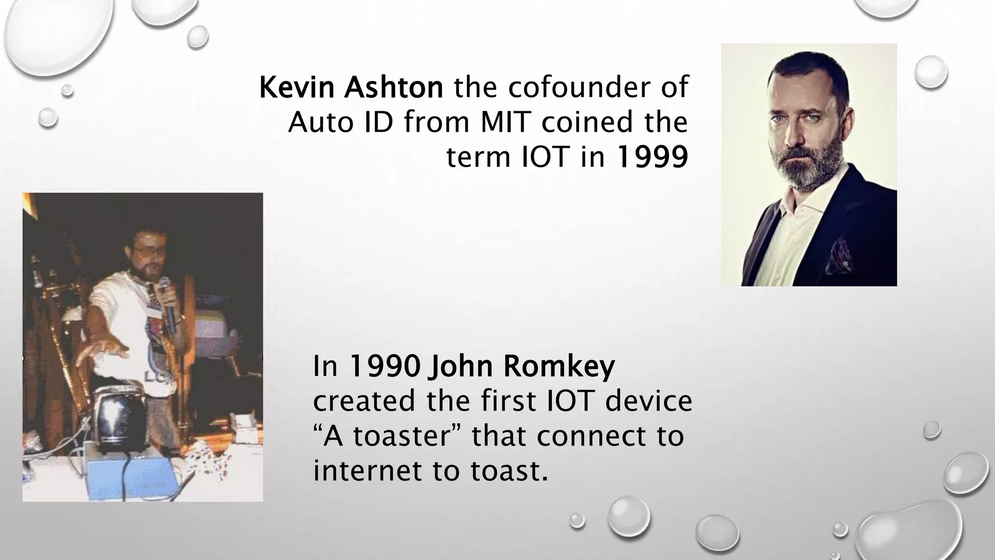 Kevin Ashton the cofounder of
Auto ID from MIT coined the
term IOT in 1999
In 1990 John Romkey
created the first IOT device
“A toaster” that connect to
internet to toast.
 
