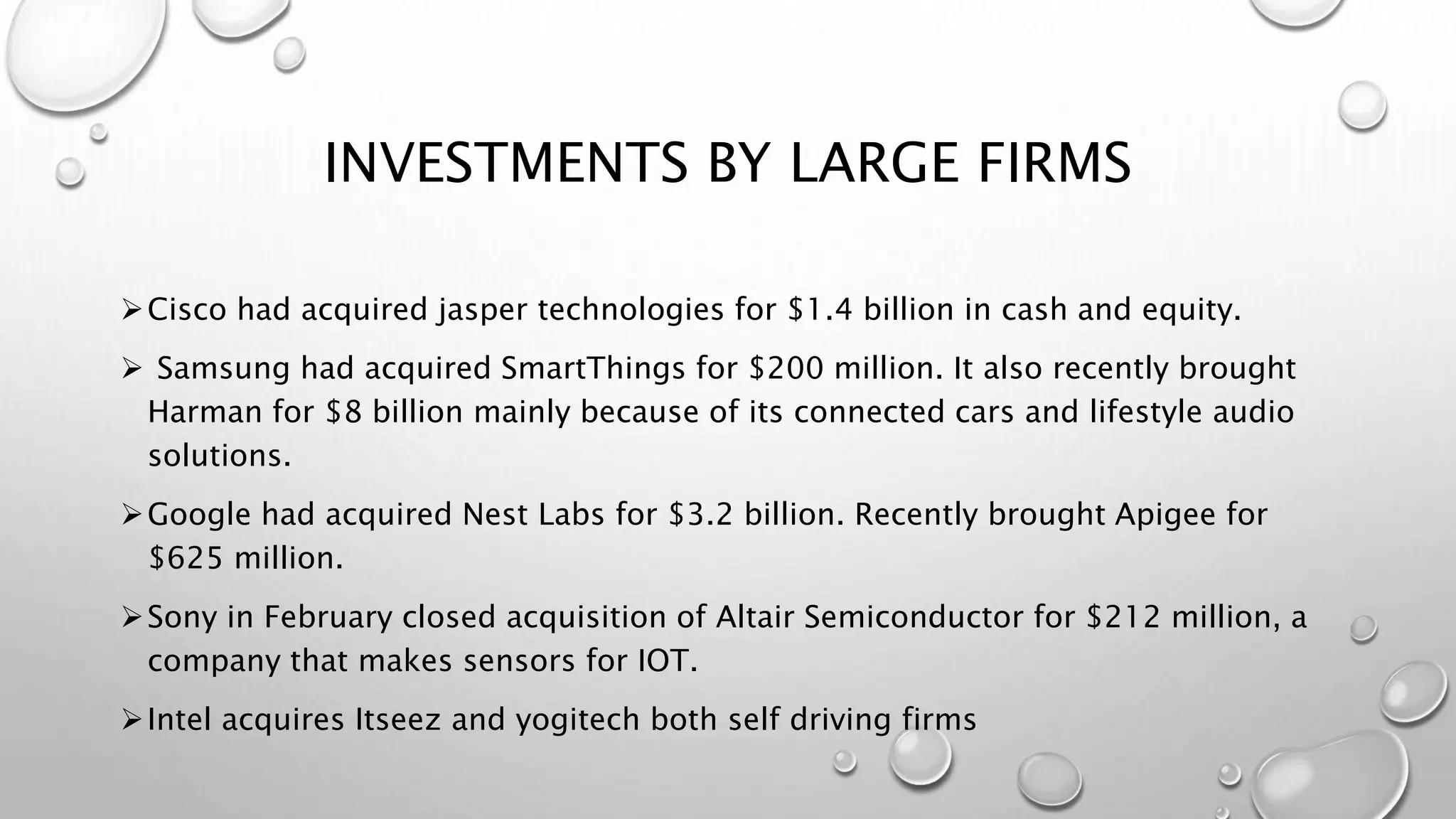 INVESTMENTS BY LARGE FIRMS
Cisco had acquired jasper technologies for $1.4 billion in cash and equity.
 Samsung had acquired SmartThings for $200 million. It also recently brought
Harman for $8 billion mainly because of its connected cars and lifestyle audio
solutions.
Google had acquired Nest Labs for $3.2 billion. Recently brought Apigee for
$625 million.
Sony in February closed acquisition of Altair Semiconductor for $212 million, a
company that makes sensors for IOT.
Intel acquires Itseez and yogitech both self driving firms
 