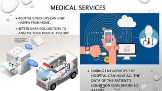 MEDICAL SERVICES
 ROUTINE CHECK UPS CAN NOW
HAPPEN FROM HOME.
 BETTER DATA FOR DOCTORS TO
ANALYSE YOUR MEDICAL HISTORY
 DURING EMERGENCIES THE
HOSPITAL CAN HAVE ALL THE
DATA OF THE PATIENT’S
CONDITION EVEN BEFORE HE
 