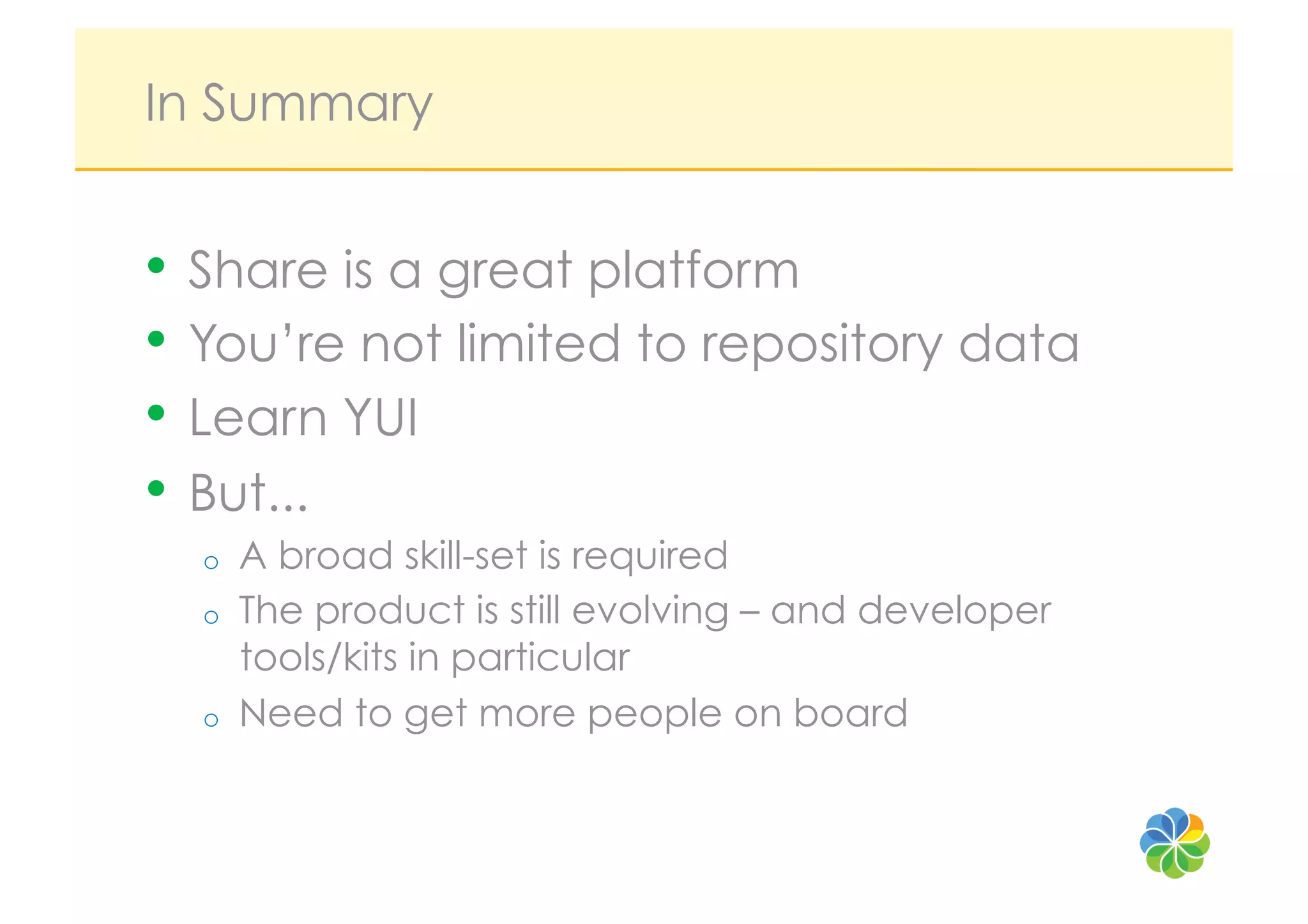 In Summary


•  Share is a great platform
•  You’re not limited to repository data
•  Learn YUI
•  But...
  o    A broad skill-set is required
  o    The product is still evolving – and developer
       tools/kits in particular
  o    Need to get more people on board
 