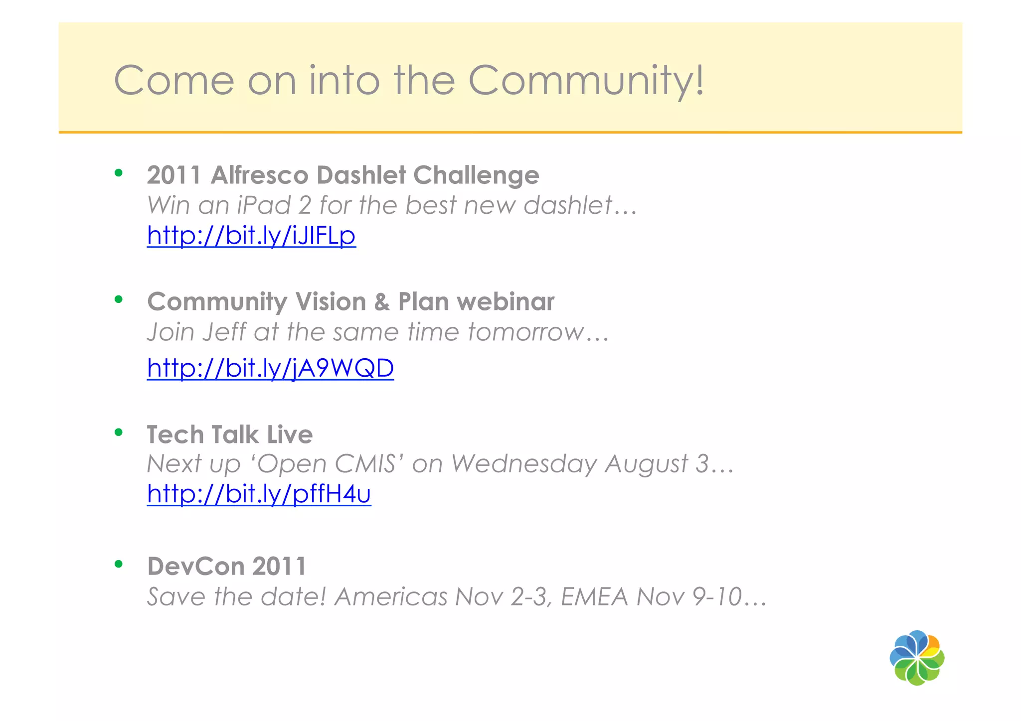 Come on into the Community!

•  2011 Alfresco Dashlet Challenge
  Win an iPad 2 for the best new dashlet…
  http://bit.ly/iJIFLp

•  Community Vision & Plan webinar
  Join Jeff at the same time tomorrow…
  http://bit.ly/jA9WQD

•  Tech Talk Live
  Next up ‘Open CMIS’ on Wednesday August 3…
  http://bit.ly/pffH4u

•  DevCon 2011
  Save the date! Americas Nov 2-3, EMEA Nov 9-10…
 