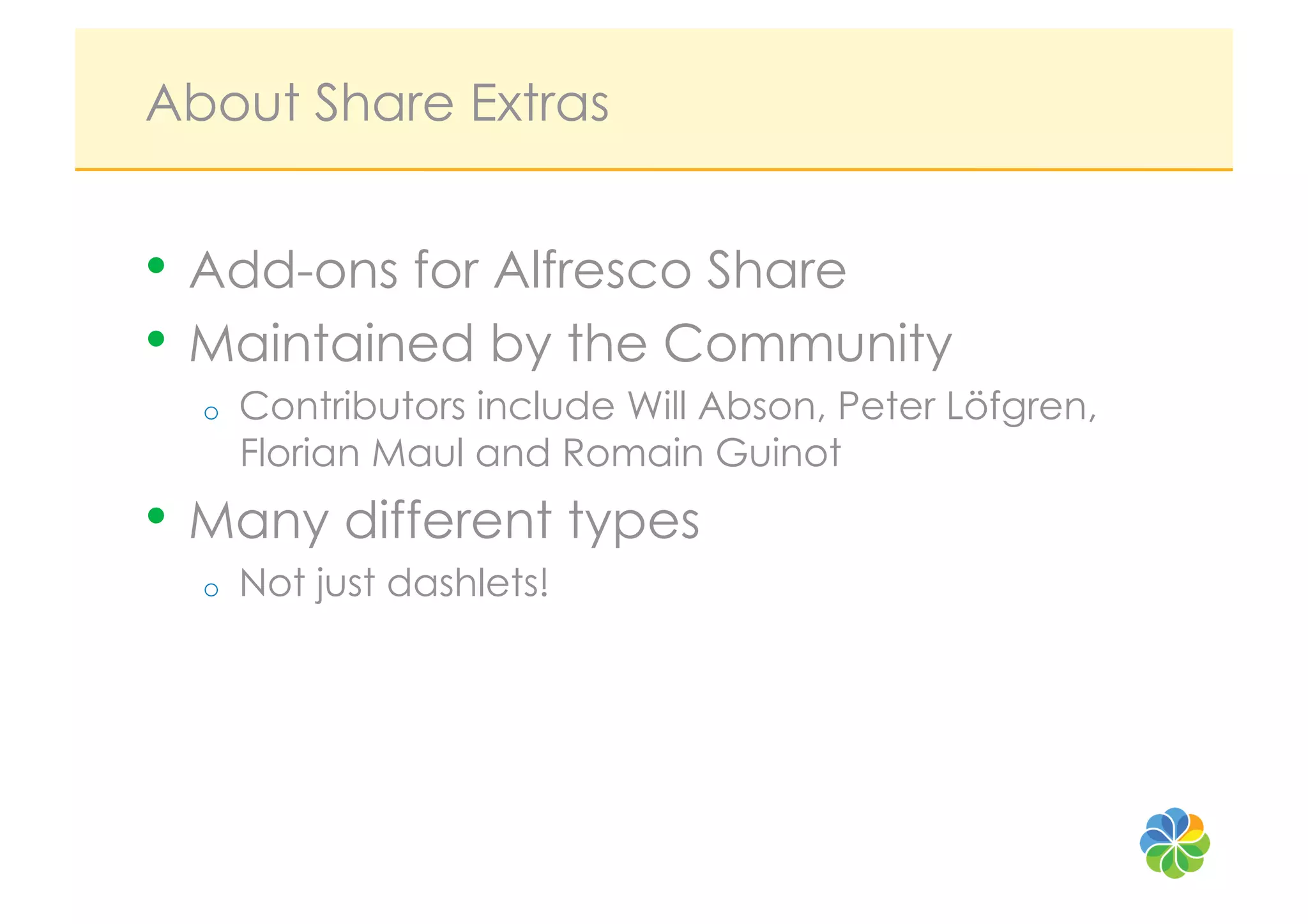 About Share Extras


•  Add-ons for Alfresco Share
•  Maintained by the Community
  o    Contributors include Will Abson, Peter Löfgren,
       Florian Maul and Romain Guinot
•  Many different types
  o    Not just dashlets!
 