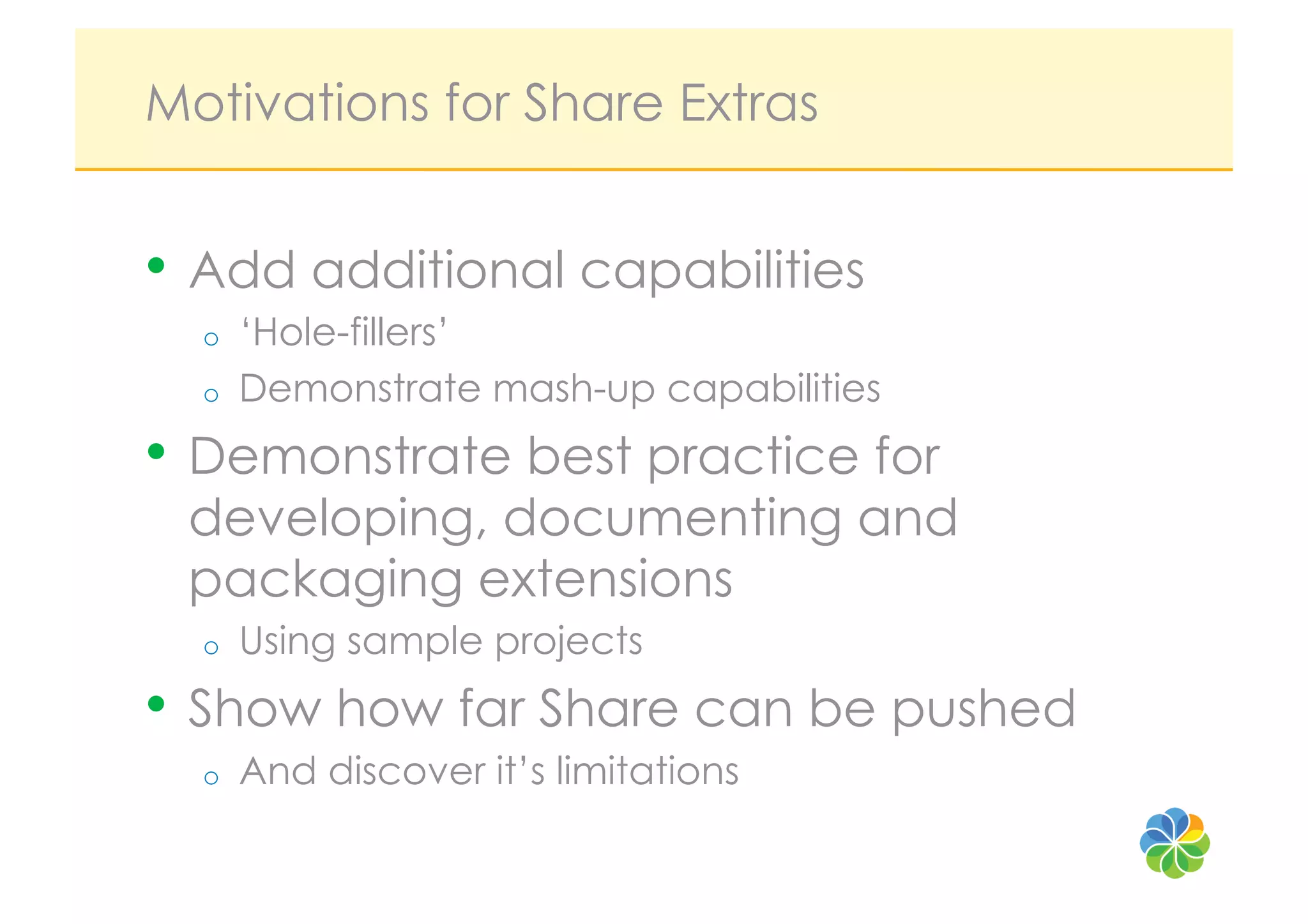 Motivations for Share Extras


•  Add additional capabilities
  o    ‘Hole-fillers’
  o    Demonstrate mash-up capabilities
•  Demonstrate best practice for
 developing, documenting and
 packaging extensions
  o    Using sample projects
•  Show how far Share can be pushed
  o    And discover it’s limitations
 