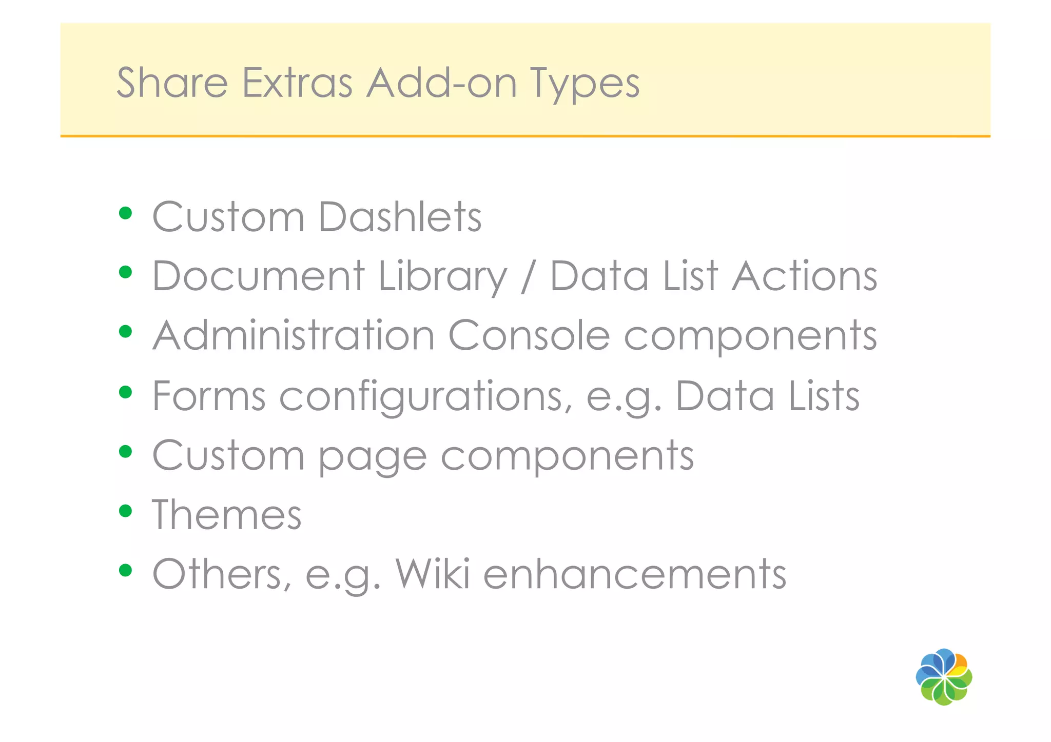 Share Extras Add-on Types


•  Custom Dashlets
•  Document Library / Data List Actions
•  Administration Console components
•  Forms configurations, e.g. Data Lists
•  Custom page components
•  Themes
•  Others, e.g. Wiki enhancements
 