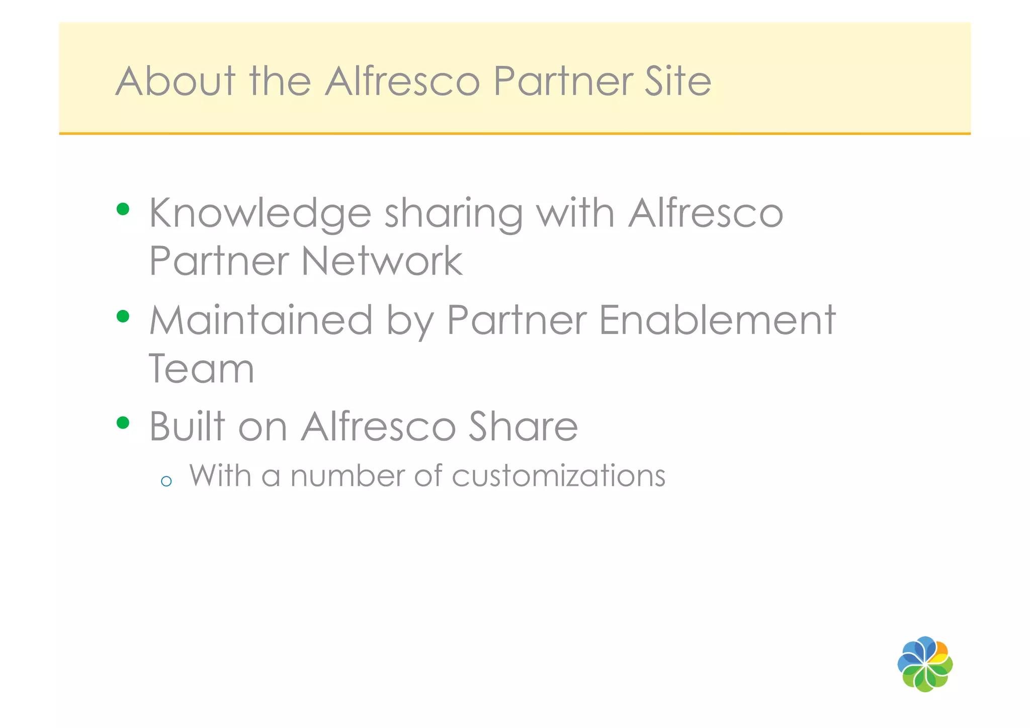 About the Alfresco Partner Site


•  Knowledge sharing with Alfresco
   Partner Network
•  Maintained by Partner Enablement
   Team
•  Built on Alfresco Share
  o    With a number of customizations
 