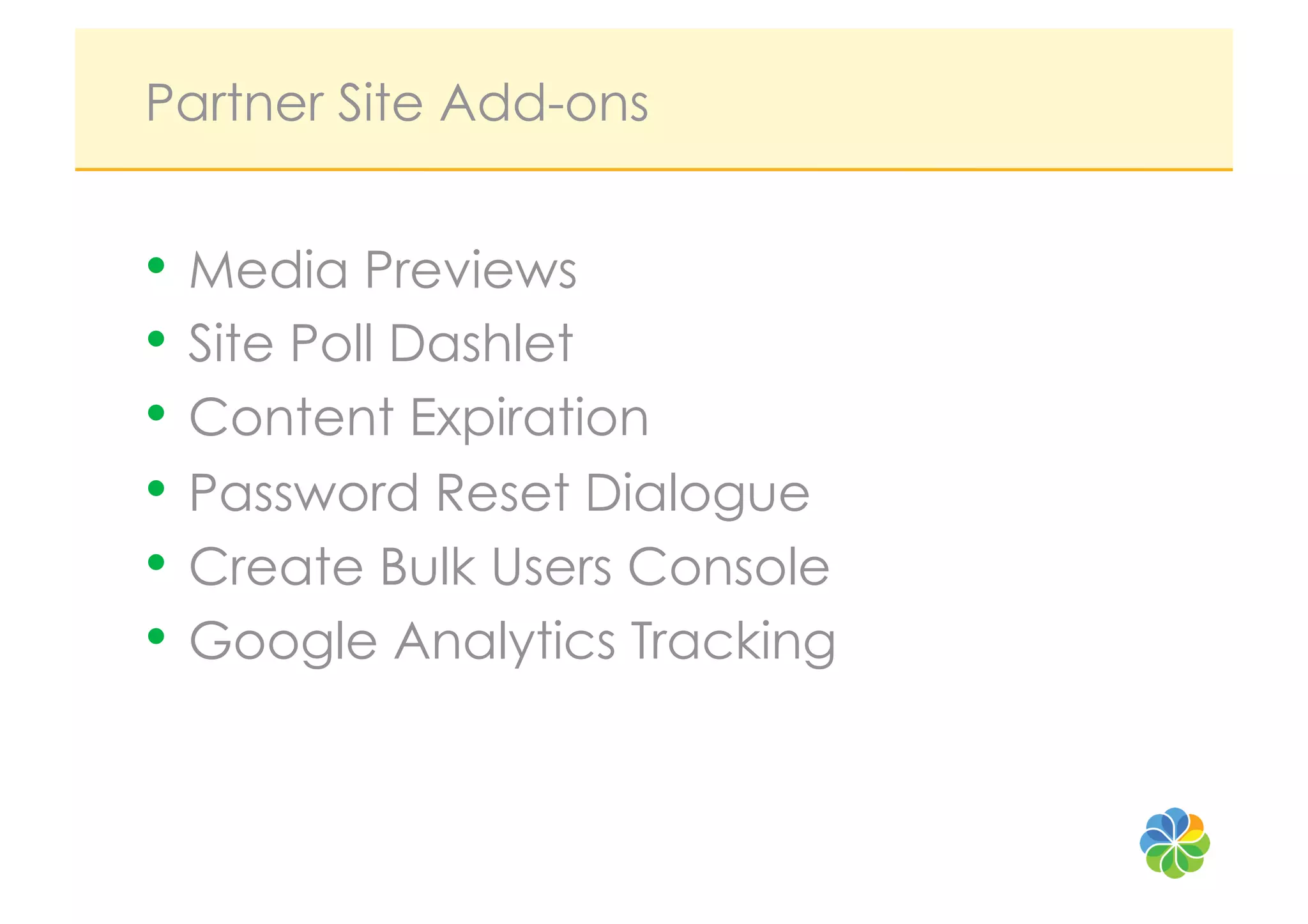 Partner Site Add-ons


•  Media Previews
•  Site Poll Dashlet
•  Content Expiration
•  Password Reset Dialogue
•  Create Bulk Users Console
•  Google Analytics Tracking
 