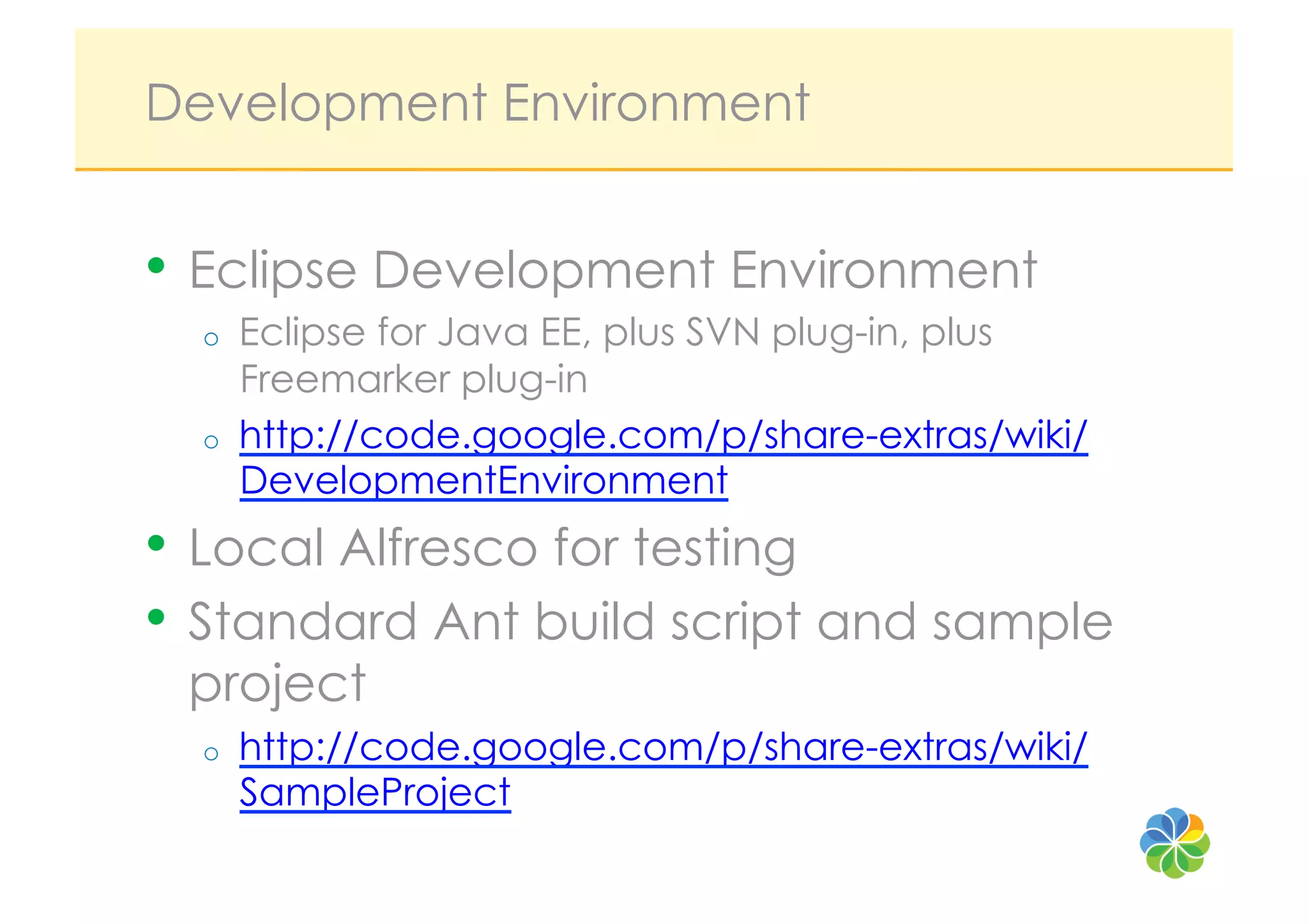 Development Environment


•  Eclipse Development Environment
  o    Eclipse for Java EE, plus SVN plug-in, plus
       Freemarker plug-in
  o    http://code.google.com/p/share-extras/wiki/
       DevelopmentEnvironment
•  Local Alfresco for testing
•  Standard Ant build script and sample
 project
  o    http://code.google.com/p/share-extras/wiki/
       SampleProject
 