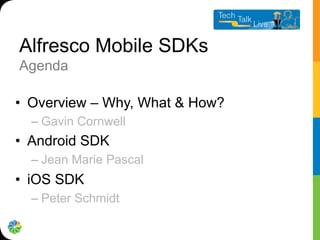 Alfresco Mobile SDKs
Agenda
•  Overview – Why, What & How?
– Gavin Cornwell
•  Android SDK
– Jean Marie Pascal
•  iOS SDK
– Peter Schmidt
 