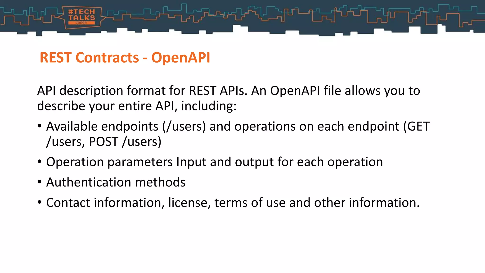 REST Contracts - OpenAPI
API description format for REST APIs. An OpenAPI file allows you to
describe your entire API, including:
• Available endpoints (/users) and operations on each endpoint (GET
/users, POST /users)
• Operation parameters Input and output for each operation
• Authentication methods
• Contact information, license, terms of use and other information.
 