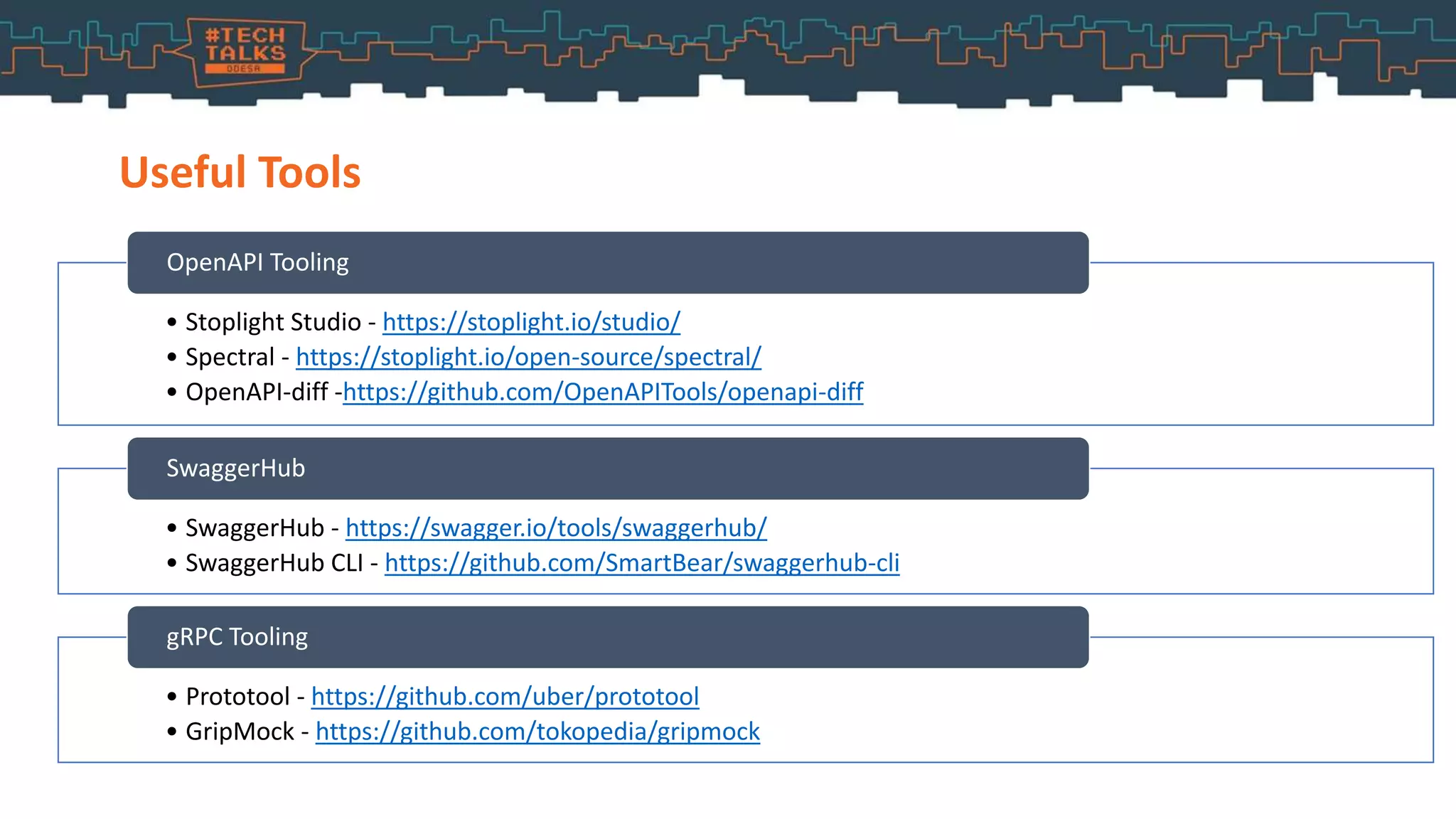 Useful Tools
• Stoplight Studio - https://stoplight.io/studio/
• Spectral - https://stoplight.io/open-source/spectral/
• OpenAPI-diff -https://github.com/OpenAPITools/openapi-diff
OpenAPI Tooling
• SwaggerHub - https://swagger.io/tools/swaggerhub/
• SwaggerHub CLI - https://github.com/SmartBear/swaggerhub-cli
SwaggerHub
• Prototool - https://github.com/uber/prototool
• GripMock - https://github.com/tokopedia/gripmock
gRPC Tooling
 