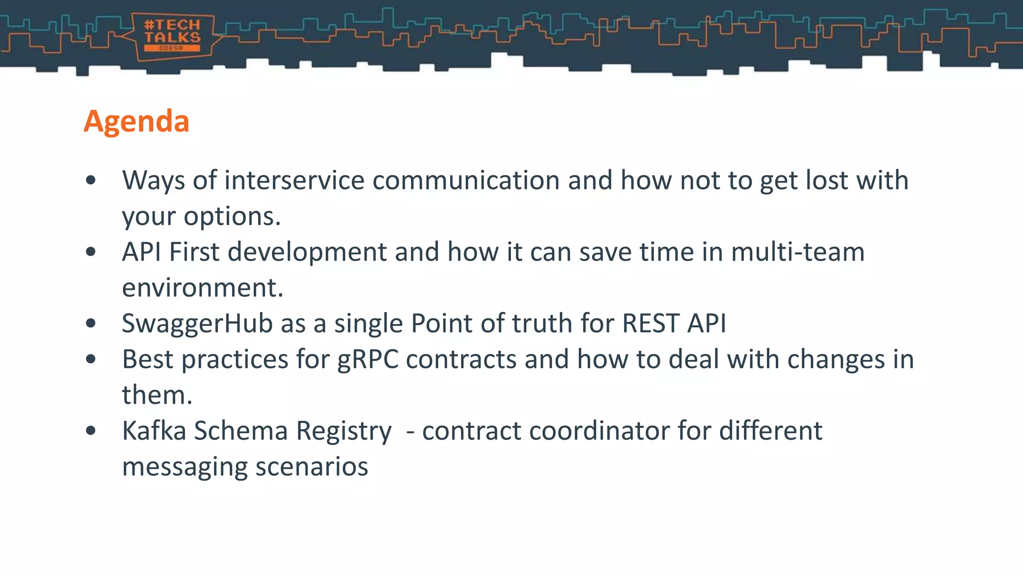 • Ways of interservice communication and how not to get lost with
your options.
• API First development and how it can save time in multi-team
environment.
• SwaggerHub as a single Point of truth for REST API
• Best practices for gRPC contracts and how to deal with changes in
them.
• Kafka Schema Registry - contract coordinator for different
messaging scenarios
Agenda
 