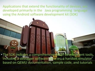 •Applications that extend the functionality of devices, are
developed primarily in the Java programming language
using the Android software development kit (SDK)
•The SDK includes a comprehensive set of development tools,
including a debugger software libraries, a handset emulator
based on QEMU documentation, sample code, and tutorials
 