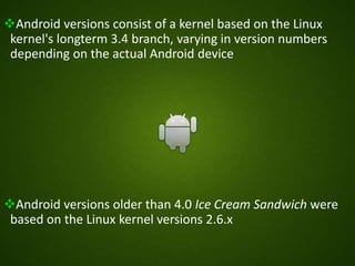 Android versions consist of a kernel based on the Linux
kernel's longterm 3.4 branch, varying in version numbers
depending on the actual Android device
Android versions older than 4.0 Ice Cream Sandwich were
based on the Linux kernel versions 2.6.x
 