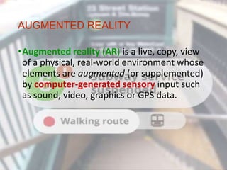 AUGMENTED REALITY
•Augmented reality (AR) is a live, copy, view
of a physical, real-world environment whose
elements are augmented (or supplemented)
by computer-generated sensory input such
as sound, video, graphics or GPS data.
 
