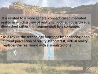 It is related to a more general concept called mediated
reality, in which a view of reality is modified (possibly even
diminished rather than augmented) by a computer.
•As a result, the technology functions by enhancing one’s
current perception of reality. By contrast, virtual reality
replaces the real world with a simulated one
 