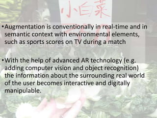 •Augmentation is conventionally in real-time and in
semantic context with environmental elements,
such as sports scores on TV during a match
•With the help of advanced AR technology (e.g.
adding computer vision and object recognition)
the information about the surrounding real world
of the user becomes interactive and digitally
manipulable.
 