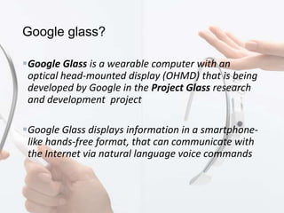 Google glass?
Google Glass is a wearable computer with an
optical head-mounted display (OHMD) that is being
developed by Google in the Project Glass research
and development project
Google Glass displays information in a smartphone-
like hands-free format, that can communicate with
the Internet via natural language voice commands
 