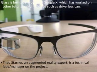 Glass is being developed by Google X, which has worked on
other futuristic technologies such as driverless cars
•Thad Starner, an augmented reality expert, is a technical
lead/manager on the project.
 
