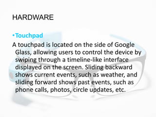 HARDWARE
•Touchpad
A touchpad is located on the side of Google
Glass, allowing users to control the device by
swiping through a timeline-like interface
displayed on the screen. Sliding backward
shows current events, such as weather, and
sliding forward shows past events, such as
phone calls, photos, circle updates, etc.
 