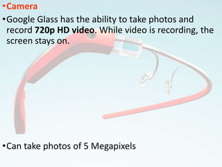 •Camera
•Google Glass has the ability to take photos and
record 720p HD video. While video is recording, the
screen stays on.
•Can take photos of 5 Megapixels
 