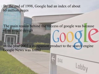 oBy the end of 1998, Google had an index of about
60 million pages
oThe main reason behind the success of google was because
of its simple design
oIn the year 2003 a companion product to the search engine
Google News was found
 