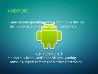 ANDROID
•Linux-based operating system for mobile devices
such as smartphones and tablet computers.
•it also has been used in televisions, gaming
consoles, digital cameras and other electronics.
 