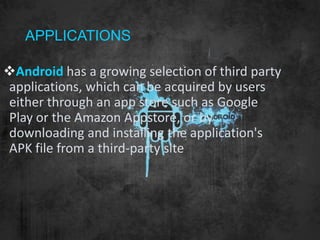 APPLICATIONS
Android has a growing selection of third party
applications, which can be acquired by users
either through an app store such as Google
Play or the Amazon Appstore, or by
downloading and installing the application's
APK file from a third-party site
 