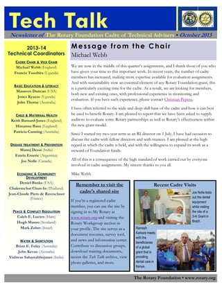 Tech Talk
Newsletter of The Rotary Foundation Cadre of Technical Advisers • October 2013
2013-14
Technical Coordinators
CADRE CHAIR & VICE CHAIR
Michael Webb (England)
Francis Tusubira (Uganda)
BASIC EDUCATION & LITERACY
Maureen Duncan (USA)
Jones Kyazze (Uganda)
John Thorne (Australia)
CHILD & MATERNAL HEALTH
Keith Barnard-Jones (England)
Himansu Basu (England)
Patricia Canning (Australia)
DISEASE TREATMENT & PREVENTION
Manoj Desai (India)
Estela Emeric (Argentina)
Jos Nolle (Canada)
ECONOMIC & COMMUNITY
DEVELOPMENT
Deniel Banks (USA)
Chalermchat Chun-In (Thailand)
Jean-Claude Piers de Raveschoot
(France)
PEACE & CONFLICT RESOLUTION
Caleb E. Lucien (Haiti)
Hugh Munro (Scotland)
Mark Zober (Israel)
WATER & SANITATION
Brian E. Foley (Australia)
John Kevan (Australia)
Vishwas Sahasrabhojanee (India)

Message from the Chair
Michael Webb
We are now in the middle of this quarter’s assignments, and I thank those of you who
have given your time to this important work. In recent years, the number of cadre
members has increased, making more expertise available for evaluation assignments.
And with sustainability now an essential element of any Rotary Foundation grant, this
is a particularly exciting time for the cadre. As a result, we are looking for members,
both new and existing ones, with professional experience in monitoring and
evaluation. If you have such experience, please contact Christian Pepera.
I have often referred to the wide and deep skill base of the cadre and how it can best
be used to benefit Rotary. I am pleased to report that we have been asked to supply
auditors to evaluate some Rotary partnerships as well as Rotary’s effectiveness within
the new grant model.
Since I started my two-year term as an RI director on 1 July, I have had occasion to
discuss the cadre with fellow directors and with trustees. I am pleased at the high
regard in which the cadre is held, and with the willingness to expand its work as a
steward of Foundation funds.
All of this is a consequence of the high standard of work carried out by everyone
involved in cadre assignments. My sincere thanks to you all.
Mike Webb

Remember to visit the
cadre’s shared site
If you’re a registered cadre
member, you can use the site by
signing in to My Rotary at
www.rotary.org and visiting the
Rotary Workgroup section in
your profile. The site serves as a
document resource, survey tool,
and news and information center.
Contribute to discussion groups,
download training documents,
access the Tech Talk archive, view
photo galleries, and more.

Recent Cadre Visits
Jos Nolle tests
out the dental
equipment
while visiting
the site of a
3-H Grant in
Brazil.
Ramesh
Karkare meets
with the
beneficiaries
of a global
grant that is
providing
dental care in
Kenya.

The Rotary Foundation • www.rotary.org

 