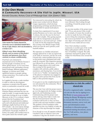 Tech Talk Newsletter of The Rotary Foundation Cadre of Technical Advisers 
In Our Own Words 
A C om m u n i ty R ec ov er s —A Si te V i s i t to J o pl i n , Mi s s ou r i , U S A 
Ronald Gaydos, Rotary Club of Pittsburgh East, USA (District 7300) 
Page 2 
Editor’s note: Some identifying 
details, such as names of the project 
location and sponsors, have been 
omitted, to ensure confidentiality. 
I had been very interested in 
international service for Rotary because I 
feel that people everywhere are my 
fellow global citizens. As I’ve seen from 
international study and leading a Group 
Study Exchange, different appearance, 
language, or customs aren’t really 
significant barriers to people making 
strong connections. You could say that 
“the cadre called.” 
So I applied to become a cadre member 
in order to offer my development 
experience to projects that fill urgent 
needs in communities around the world. 
Rotary Foundation Cadre Specialist 
Christian Pepera welcomed me into the 
ranks by email. A couple months later an 
email came inviting me to go to Joplin, 
Missouri, in the U.S. to evaluate a major 
project that the Foundation had 
supported: a baseball field for children 
and youth with physical and intellectual 
challenges. Joplin had been hit by an 
EF5 tornado – the most intense damage 
category on the Enhanced Fujita scale – 
and had lost 162 people, hundreds of 
homes, five parks, and countless trees in 
those parks and in the tornado’s path. 
Not interested in reinventing the wheel, the 
project team worked with the Miracle 
League organization, which develops 
programming and design specifications for 
baseball fields for special-needs players. 
As many have experienced, if you meet 
another Rotarian, you’ve met a new friend. 
As always, this was the case for the local 
team I met in Joplin. After getting squared 
away with my transportation, the project 
leader led me to my hotel and I got settled 
in, ready for the first inspection meeting 
that evening at the Miracle League Field, 
which was near the area’s premier youth 
baseball stadium. 
My experience as a builder and project 
manager allowed me to take an expert look 
at the field, its structures, and the site work. 
I found only a minor problem that no one 
on the project team anticipated and could 
easily be corrected. This inspection meeting 
was followed by an all-star game – all of the 
Miracle League players who could come 
that evening for this special event – 
complete with uniforms, public address 
announcer, and cheering fans. I was invited 
to join in as a “buddy,” accompanying one 
of the players to help him stay engaged in 
the game and to protect him from any hit 
balls or other potential dangers. 
It was great to see the completed project in 
use and enjoyed by the community. This is 
what it’s all about! 
The next day I met with the project team to 
go over the paperwork: the budget, receipts, 
approvals, and fundraising records. 
Communicating with the project team 
before arriving onsite helps to make sure 
that the local team knows what the 
evaluation will involve so they can have 
records ready and team members available. 
The guidance of the Foundation cadre 
specialist was also very helpful, to make the 
structure of the trip thorough but simple. 
Even though we were all compadres in Rotary 
I needed to take an objective role in the 
evaluation. I dug into the details to be sure 
Foundation practices and guidelines 
were followed. After looking through 
everything, I found the project was in 
good hands. 
As one wise member of the project team 
said: “If you ask anyone if they would 
like a tornado, of course they would say 
no, but we made the best of this tragic 
event to bring the community together 
like it never was before!” It was certainly 
true. Signs of honoring each other and 
those lost were evident all over town. 
Now I feel a kinship to another 
community in another part of the world. 
Many cadre projects will be set in the 
face of hardship or tragedy. My cadre 
experience increased my grasp of and 
respect for what Rotary does around the 
world. 
Cadre member Ron Gaydos observed the 
community’s use of a specialized baseball field in 
the city of Joplin, Missouri, which was devastated by 
a tornado in 2011. 
Remember to visit the cadre’s 
shared site 
If you’re a registered cadre member, 
you can use the site by signing in to 
My Rotary at www.rotary.org and 
visiting the Rotary Workgroup section 
in your profile. The site serves as a 
document resource, survey tool, and 
news and information center. 
Contribute to discussion groups, 
download training documents, access 
the Tech Talk archive, view photo 
galleries, and more. 
 