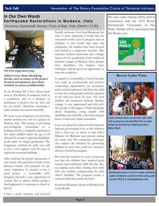 Tech Talk Newsletter of The Rotary Foundation TTeecchh TTaallkk NNeewwsslleetttteerr ooff TThhee RRoottaarryy FFoouunnddaattii ooCnna CCdaaredd rroeef ooTeff cTTheenccihhcanniilcc Aaalld AAviddsevvriisssee rrss 
Page 3 
Editor’s note: Some identifying 
details, such as names of the project 
location and sponsors, have been 
omitted, to ensure confidentiality. 
In my Rotarian life I have always been 
close to The Rotary Foundation, both as 
a contributor and as a designer or 
participant in projects for my club and 
for my district. Therefore, becoming a 
cadre member was almost inevitable. 
My most recent assignment involved the 
interim monitor site visit of a project in 
Modena, Italy. This project is providing 
post-earthquake restorations to a 
building used by a nonprofit organization 
that trains children under the age of 18 
affected by mental or physical disabilities 
in the trade of vinegar production. The 
assignment matched my skills very well 
as I’m a civil engineer with 30 years of 
experience restoring buildings. 
After studying the project documents, I 
sent emails with questions to both of the 
primary contacts and prepared for my 
onsite inspection. It seemed it was a 
good project — sustainable, well-designed, 
and with a sure expectation of 
success. But as always, before giving a 
final judgment it is necessary to check in 
person. 
I had a warm welcome and received 
friendly assistance from local Rotarians, but 
what is more important, I found that the 
restoration works were in progress and on 
schedule. I also found that since the 
earthquake, the children have been housed 
and trained at a temporary structure. This 
structure contains classrooms and a vinegar 
factory for the production of the traditional 
balsamic vinegar of Modena. Here, despite 
their disabilities, the children learn 
techniques and are given an opportunity to 
enter the workforce. 
In regard to sustainability, I found the plan 
was made by professionals and involves 
cooperating organizations (an association 
and a social cooperative) that have the skills 
to train the young people and have operated 
in the field for about 30 years. The final 
product, the traditional balsamic Modena 
vinegar, is very appreciated and sells well. 
The people in this region of Italy feel deeply 
about integrating young people with 
disabilities into daily life, a fact that emerged 
from a community needs assessment. 
I was very pleased to discover that local and 
national governments look at this initiative 
with a keen eye, so much so that Italy’s 
Minister for Reforms was present during 
my onsite visit. The community authorities 
also support the initiative by sponsoring 
children in need who could not otherwise 
afford to attend the program. 
But what has touched my soul is seeing not 
just that the children have acquired good 
manual and intellectual skills but that they 
are helping each other, sharing their skills 
with one another, compensating for each 
other’s disability. The program creates a 
virtuous circle that warms the heart. 
Good job, Rotarians. Keep on Doing Good 
in the World. 
The next cadre training will be held in 
conjunction with the 2015 Rotary 
International Convention in São 
Paulo. Details will be announced later 
this Rotary year. 
Recent Cadre Visits 
Part of the vinegar factory today 
Cadre member Maria Laiz Zanardo (left) visits 
with a young boy who benefited from a mobile 
dental unit provided by a Matching Grant in 
Bahia, Brazil. 
Beneficiaries stand in front of a water purification 
system donated to a school in India during cadre 
member PDG A.S. Chandrashekar’s visit. 
In Our Own Words 
Ear th qu ak e R es tor ati on s i n M oden a, I tal y 
Vincenzo Sassanelli, Rotary Club of Bari, Italy (District 2120) 
 