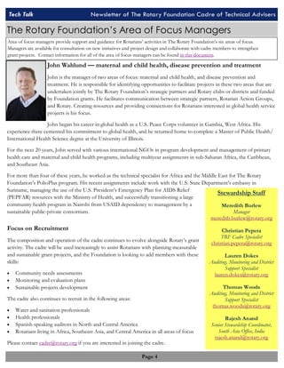 Tech Talk Newsletter of The Rotary Foundation Tech Talk Newsletter of The Rotary Foundati oCna Cdared roef oTef cThencihcanilc Aald Avidsevrisse rs 
The Rotary Foundation’s Area of Focus Managers 
Area of focus managers provide support and guidance for Rotarians’ activities in The Rotary Foundation’s six areas of focus. 
Managers are available for consultation on new initiatives and project design and collaborate with cadre members to strengthen 
grant projects. Contact information for all of the area of focus managers can be found in this document. 
John Wahlund — maternal and child health, disease prevention and treatment 
John is the manager of two areas of focus: maternal and child health, and disease prevention and 
treatment. He is responsible for identifying opportunities to facilitate projects in these two areas that are 
undertaken jointly by The Rotary Foundation’s strategic partners and Rotary clubs or districts and funded 
by Foundation grants. He facilitates communication between strategic partners, Rotarian Action Groups, 
and Rotary. Creating resources and providing connections for Rotarians interested in global health service 
projects is his focus. 
John began his career in global health as a U.S. Peace Corps volunteer in Gambia, West Africa. His 
experience there cemented his commitment to global health, and he returned home to complete a Master of Public Health/ 
International Health Science degree at the University of Illinois. 
For the next 20 years, John served with various international NGOs in program development and management of primary 
health care and maternal and child health programs, including multiyear assignments in sub-Saharan Africa, the Caribbean, 
and Southeast Asia. 
For more than four of these years, he worked as the technical specialist for Africa and the Middle East for The Rotary 
Foundation’s PolioPlus program. His recent assignments include work with the U.S. State Department’s embassy in 
Suriname, managing the use of the U.S. President’s Emergency Plan for AIDS Relief 
(PEPFAR) resources with the Ministry of Health, and successfully transitioning a large 
community health program in Nairobi from USAID dependency to management by a 
sustainable public-private consortium. 
Focus on Recruitment 
The composition and operation of the cadre continues to evolve alongside Rotary’s grant 
activity. The cadre will be used increasingly to assist Rotarians with planning measurable 
and sustainable grant projects, and the Foundation is looking to add members with these 
skills: 
 Community needs assessments 
 Monitoring and evaluation plans 
 Sustainable projects development 
The cadre also continues to recruit in the following areas: 
 Water and sanitation professionals 
 Health professionals 
 Spanish-speaking auditors in North and Central America 
 Rotarians living in Africa, Southeast Asia, and Central America in all areas of focus 
Please contact cadre@rotary.org if you are interested in joining the cadre. 
Page 4 
Stewardship Staff 
Meredith Burlew 
Manager 
meredith.burlew@rotary.org 
Christian Pepera 
TRF Cadre Specialist 
christian.pepera@rotary.org 
Lauren Dokes 
Auditing, Monitoring and District 
Support Specialist 
lauren.dokes@rotary.org 
Thomas Woods 
Auditing, Monitoring and District 
Support Specialist 
thomas.woods@rotary.org 
Rajesh Anand 
Senior Stewardship Coordinator, 
South Asia Office, India 
rajesh.anand@rotary.org 
