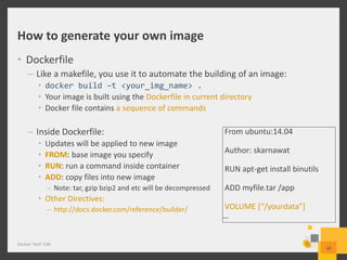 How to generate your own image
• Dockerfile
– Like a makefile, you use it to automate the building of an image:
• docker build –t <your_img_name> .
• Your image is built using the Dockerfile in current directory
• Docker file contains a sequence of commands
– Inside Dockerfile:
• Updates will be applied to new image
• FROM: base image you specify
• RUN: run a command inside container
• ADD: copy files into new image
– Note: tar, gzip bzip2 and etc will be decompressed
• Other Directives:
– http://docs.docker.com/reference/builder/
Docker Tech Talk
10
From ubuntu:14.04
Author: skarnawat
RUN apt-get install binutils
ADD myfile.tar /app
VOLUME [“/yourdata”]
…
 