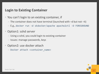 Login to Existing Container
• You can’t login to an existing container, if
– The container does not have terminal (launched with –d but not –it)
– E.g., docker run –d skdocker/apache apache2ctl -D FOREGROUND
• Option1: sshd server
– Using a sshd, you could login to existing container
– Issues: manage passwords, keys
• Option2: use docker attach
– Docker attach <container_name>
Docker Tech Talk
12
 