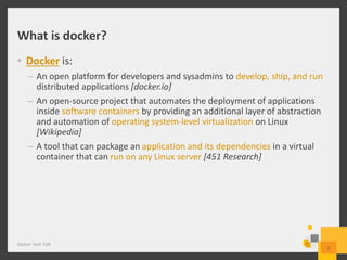 What is docker?
• Docker is:
– An open platform for developers and sysadmins to develop, ship, and run
distributed applications [docker.io]
– An open-source project that automates the deployment of applications
inside software containers by providing an additional layer of abstraction
and automation of operating system-level virtualization on Linux
[Wikipedia]
– A tool that can package an application and its dependencies in a virtual
container that can run on any Linux server [451 Research]
Docker Tech Talk
3
 